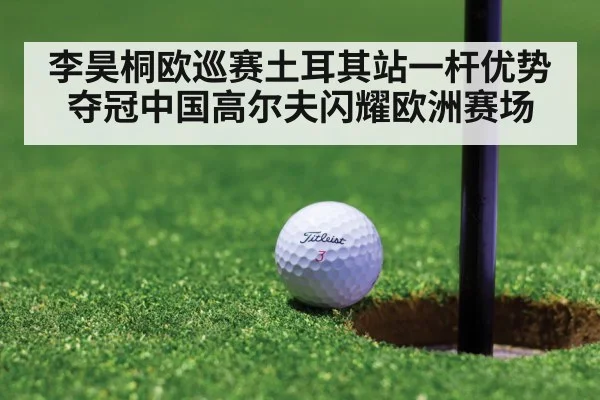 李昊桐欧巡赛土耳其站一杆优势夺冠中国高尔夫闪耀欧洲赛场